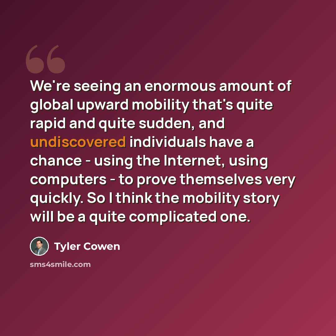 “We're seeing an enormous amount of global upward mobility that's quite rapid and quite sudden, and undiscovered individuals have a chance - using the Internet, using computers - to prove themselves very quickly. So I think the mobility story will be a quite complicated one.” quote by Tyler Cowen