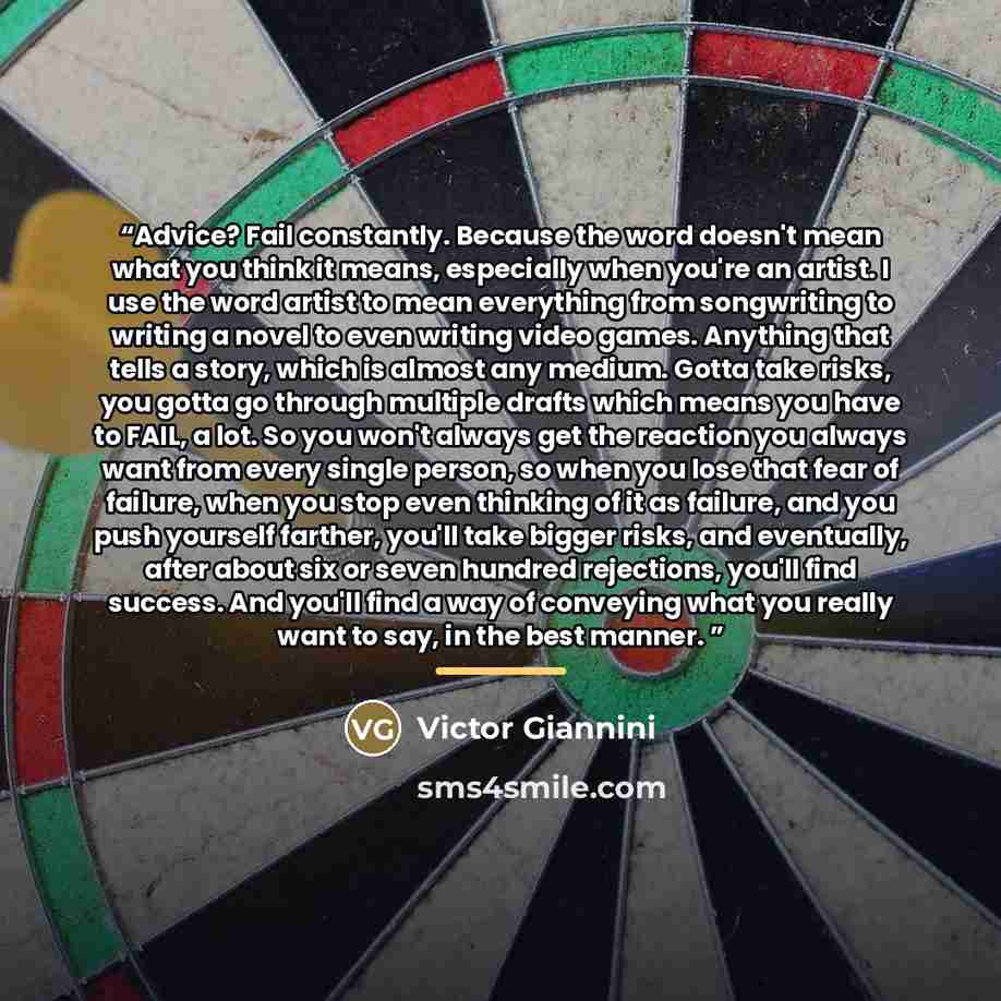 “Advice? Fail constantly. Because the word doesn't mean what you think it means, especially when you're an artist. I use the word artist to mean everything from songwriting to writing a novel to even writing video games. Anything that tells a story, which is almost any medium. Gotta take risks, you…” quote by Victor Giannini