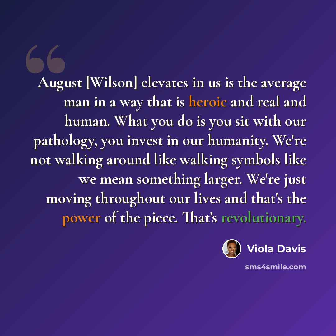 “August [Wilson] elevates in us is the average man in a way that is heroic and real and human. What you do is you sit with our pathology, you invest in our humanity. We're not walking around like walking symbols like we mean something larger. We're just moving throughout our lives and that's the…” quote by Viola Davis