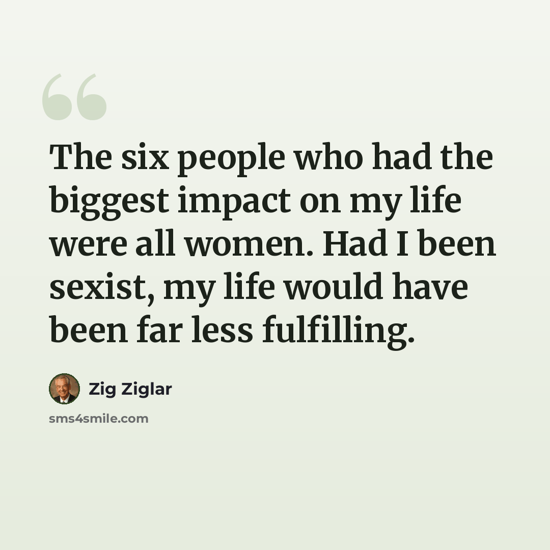 “The six people who had the biggest impact on my life were all women. Had I been sexist, my life would have been far less fulfilling.” quote by Zig Ziglar