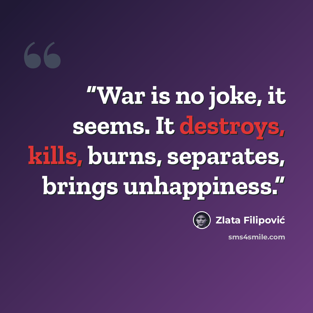 “War is no joke, it seems. It destroys, kills, burns, separates, brings unhappiness.” quote by Zlata Filipović