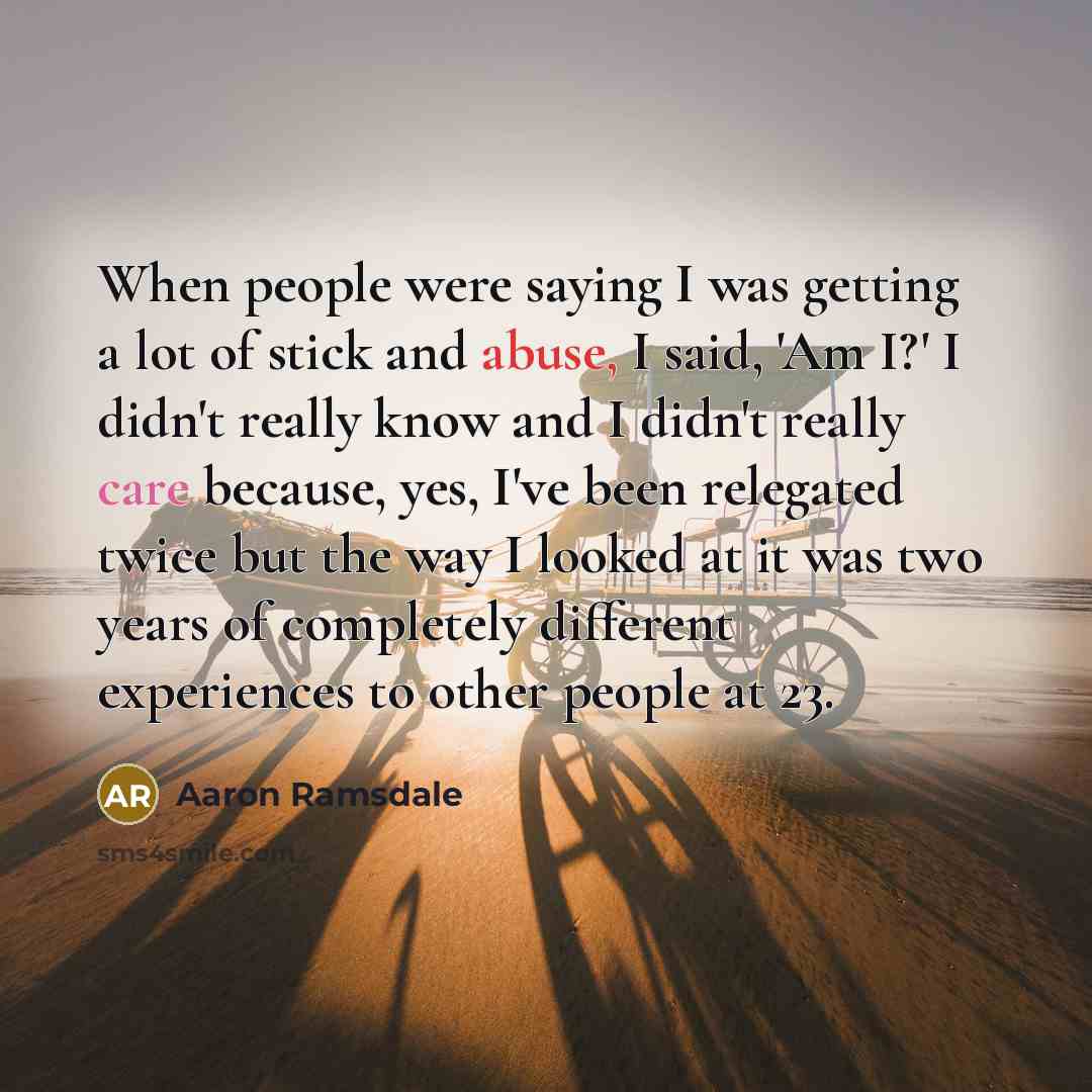 “When people were saying I was getting a lot of stick and abuse, I said, 'Am I?' I didn't really know and I didn't really care because, yes, I've been relegated twice but the way I looked at it was two years of completely different experiences to other people at 23.” quote by Aaron Ramsdale