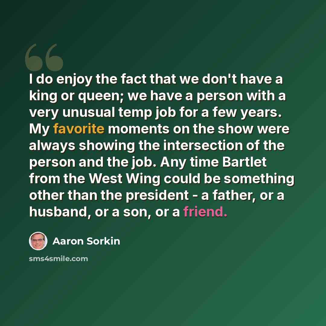“I do enjoy the fact that we don't have a king or queen; we have a person with a very unusual temp job for a few years. My favorite moments on the show were always showing the intersection of the person and the job. Any time Bartlet from the West Wing could be something other than the president - a…” quote by Aaron Sorkin