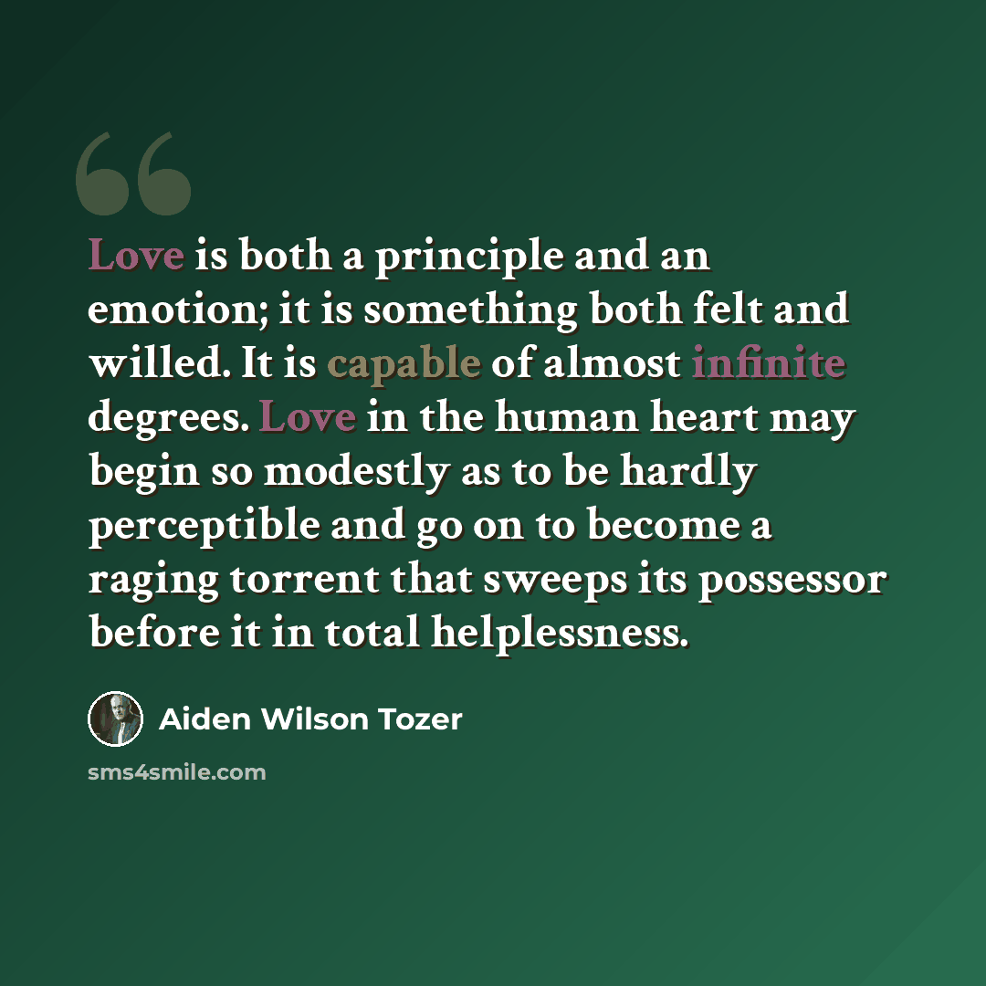 “Love is both a principle and an emotion; it is something both felt and willed. It is capable of almost infinite degrees. Love in the human heart may begin so modestly as to be hardly perceptible and go on to become a raging torrent that sweeps its possessor before it in total helplessness.” quote by Aiden Wilson Tozer