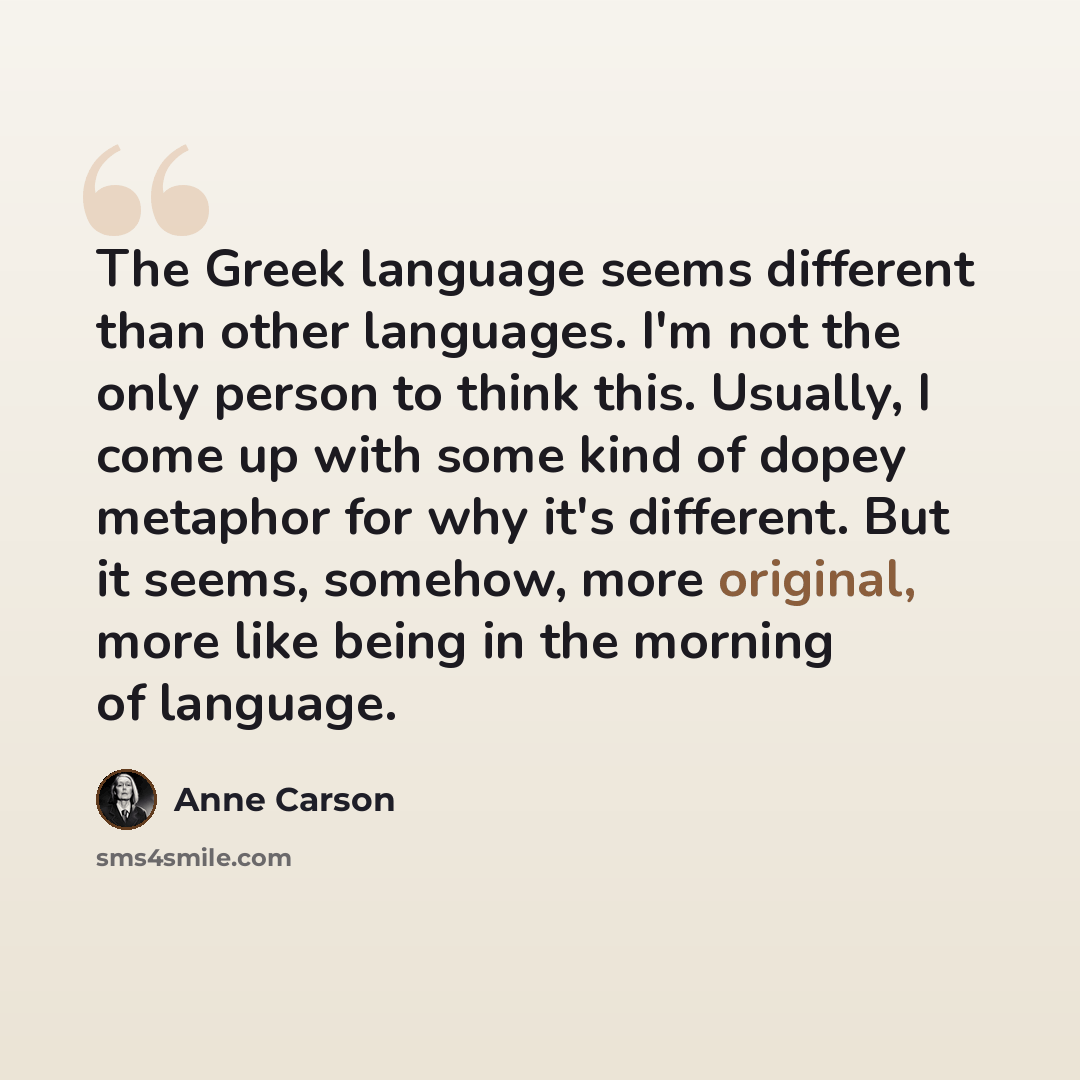“The Greek language seems different than other languages. I'm not the only person to think this. Usually, I come up with some kind of dopey metaphor for why it's different. But it seems, somehow, more original, more like being in the morning of language.” quote by Anne Carson