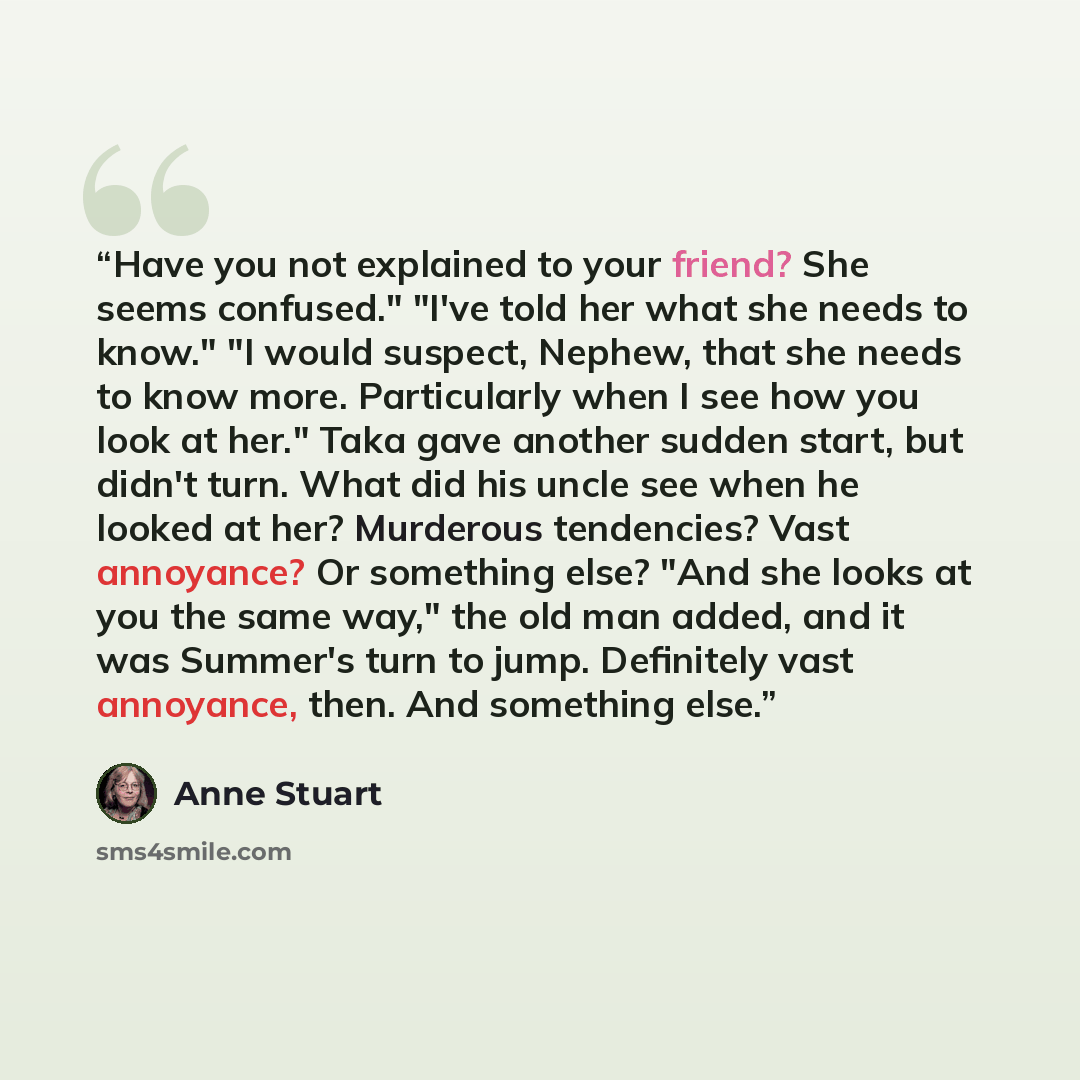 “Have you not explained to your friend? She seems confused." "I've told her what she needs to know." "I would suspect, Nephew, that she needs to know more. Particularly when I see how you look at her." Taka gave another sudden start, but didn't turn. What did his uncle see when he looked at her?…” quote by Anne Stuart