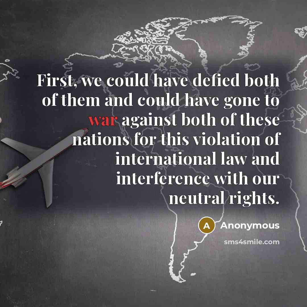 “First, we could have defied both of them and could have gone to war against both of these nations for this violation of international law and interference with our neutral rights.” quote by Anonymous