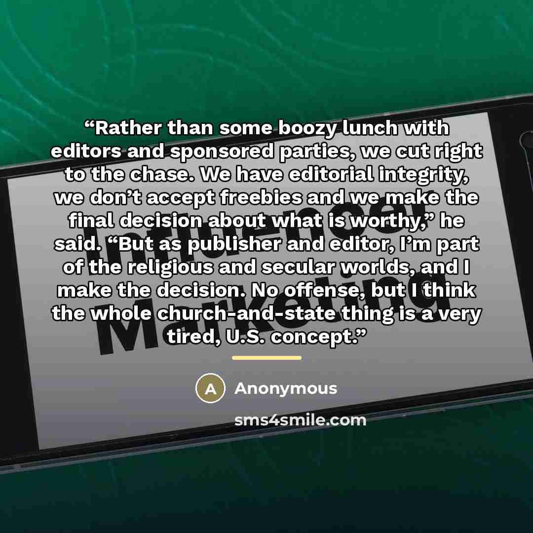 “Rather than some boozy lunch with editors and sponsored parties, we cut right to the chase. We have editorial integrity, we don’t accept freebies and we make the final decision about what is worthy,” he said. “But as publisher and editor, I’m part of the religious and secular worlds, and I make…” quote by Anonymous