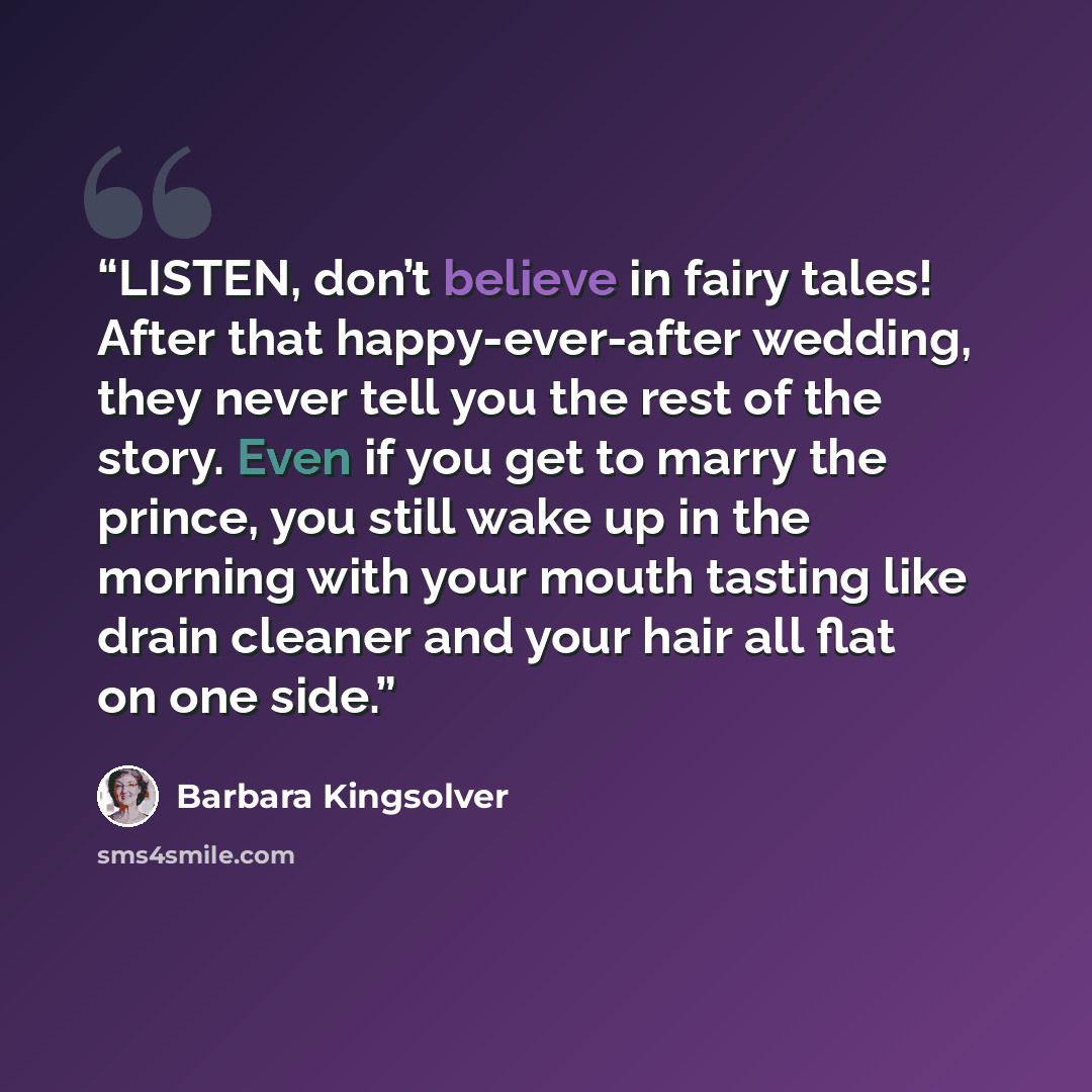 “LISTEN, don’t believe in fairy tales! After that happy-ever-after wedding, they never tell you the rest of the story. Even if you get to marry the prince, you still wake up in the morning with your mouth tasting like drain cleaner and your hair all flat on one side.” quote by Barbara Kingsolver