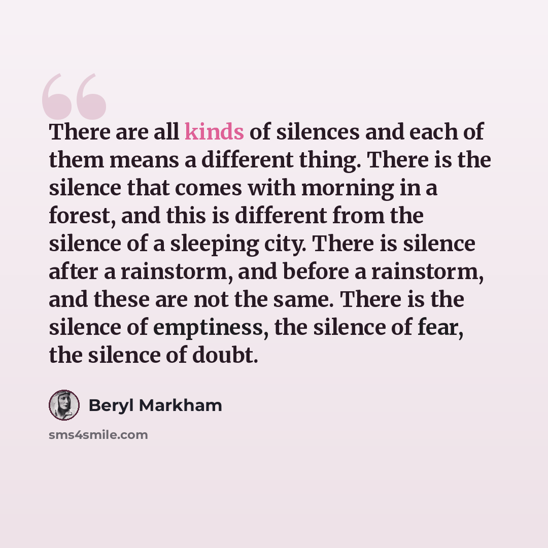 “There are all kinds of silences and each of them means a different thing. There is the silence that comes with morning in a forest, and this is different from the silence of a sleeping city. There is silence after a rainstorm, and before a rainstorm, and these are not the same. There is the…” quote by Beryl Markham
