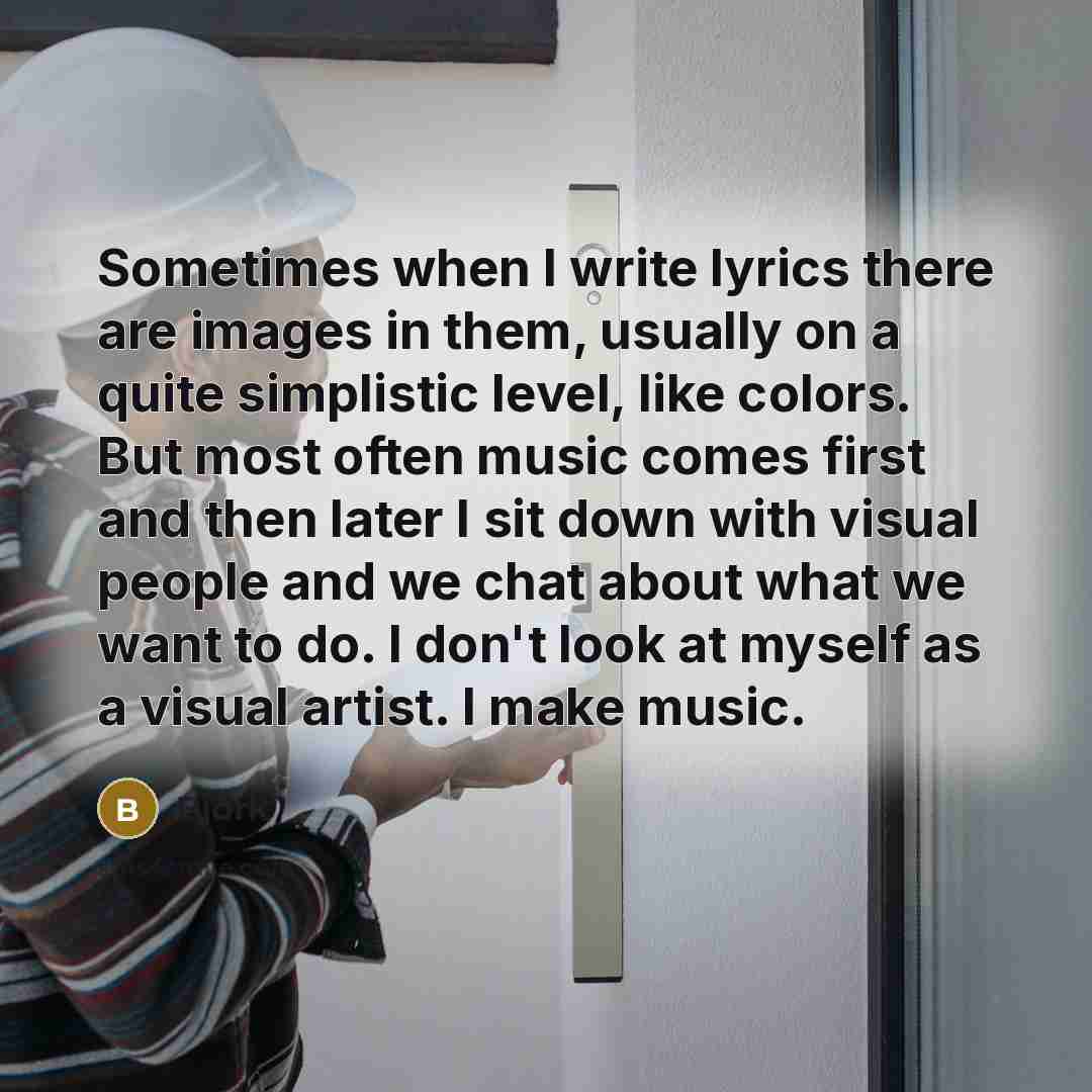 “Sometimes when I write lyrics there are images in them, usually on a quite simplistic level, like colors. But most often music comes first and then later I sit down with visual people and we chat about what we want to do. I don't look at myself as a visual artist. I make music.” quote by Bjork