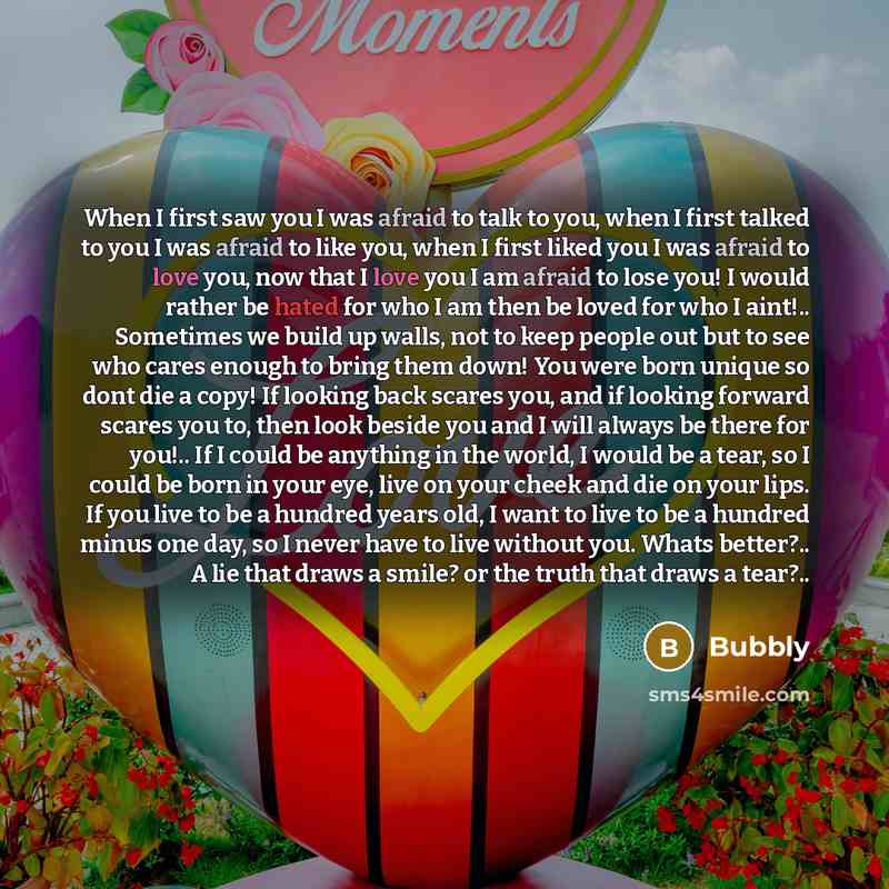 “When I first saw you I was afraid to talk to you, when I first talked to you I was afraid to like you, when I first liked you I was afraid to love you, now that I love you I am afraid to lose you! I would rather be hated for who I am then be loved for who I aint!.. Sometimes we build up walls, not…” quote by Bubbly