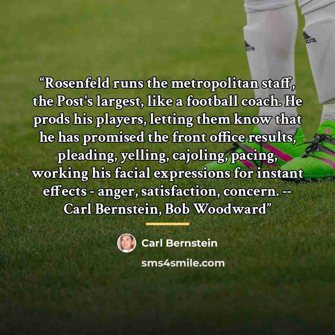“Rosenfeld runs the metropolitan staff, the Post's largest, like a football coach. He prods his players, letting them know that he has promised the front office results, pleading, yelling, cajoling, pacing, working his facial expressions for instant effects - anger, satisfaction, concern. -- Carl…” quote by Carl Bernstein