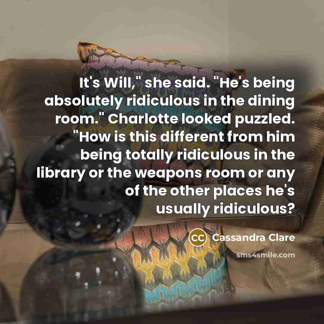 “It's Will," she said. "He's being absolutely ridiculous in the dining room." Charlotte looked puzzled. "How is this different from him being totally ridiculous in the library or the weapons room or any of the other places he's usually ridiculous?” quote by Cassandra Clare