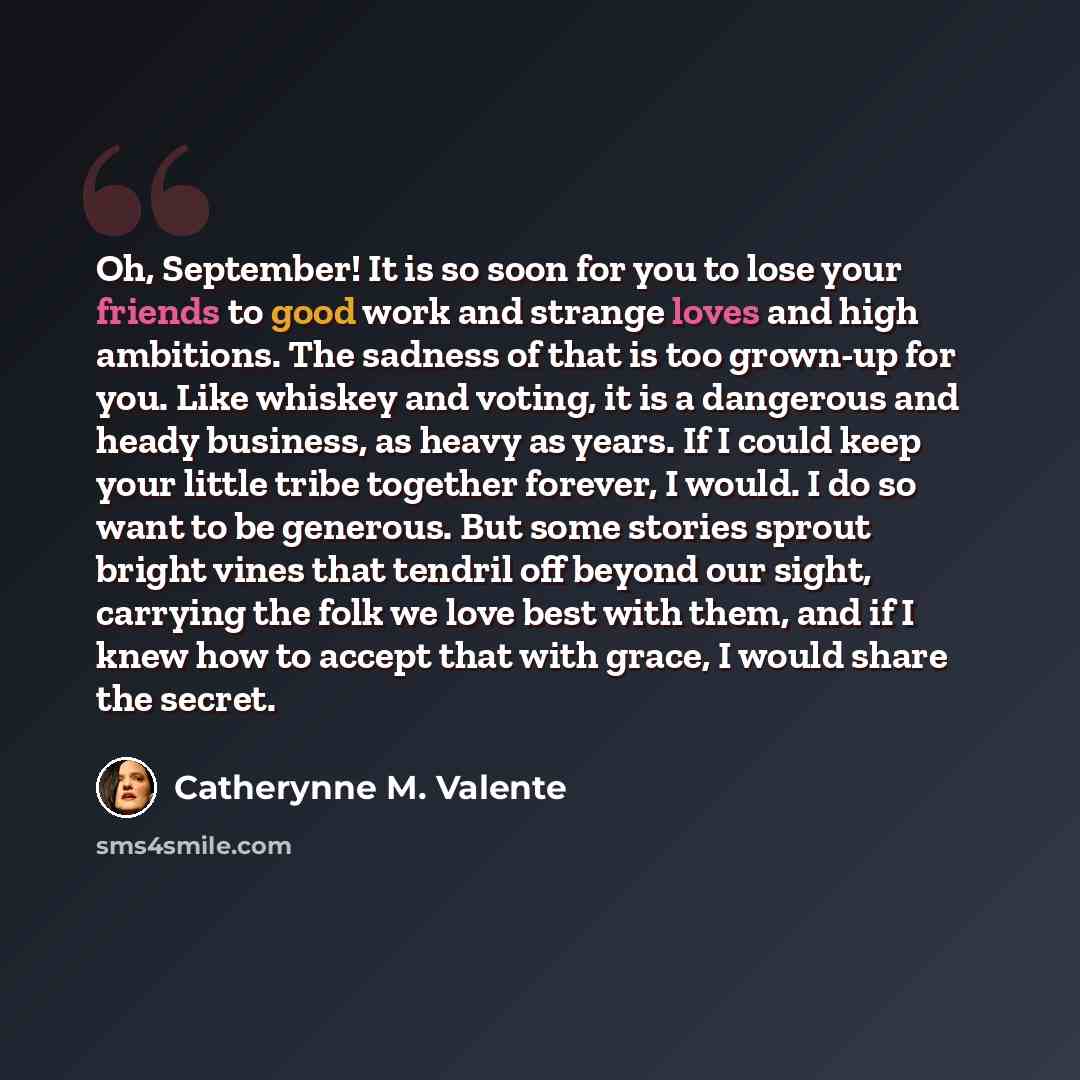 “Oh, September! It is so soon for you to lose your friends to good work and strange loves and high ambitions. The sadness of that is too grown-up for you. Like whiskey and voting, it is a dangerous and heady business, as heavy as years. If I could keep your little tribe together forever, I would. I…” quote by Catherynne M. Valente