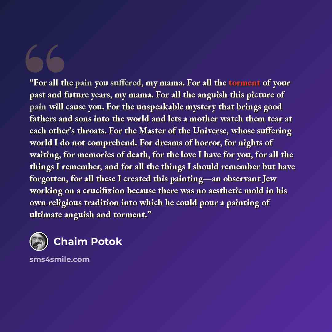 “For all the pain you suffered, my mama. For all the torment of your past and future years, my mama. For all the anguish this picture of pain will cause you. For the unspeakable mystery that brings good fathers and sons into the world and lets a mother watch them tear at each other’s throats. For…” quote by Chaim Potok
