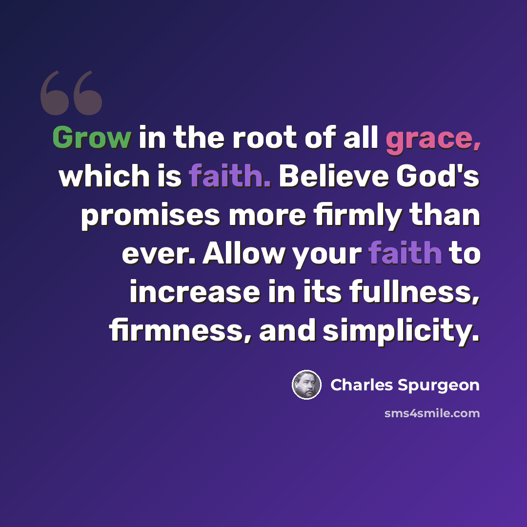 “Grow in the root of all grace, which is faith. Believe God's promises more firmly than ever. Allow your faith to increase in its fullness, firmness, and simplicity.” quote by Charles Spurgeon