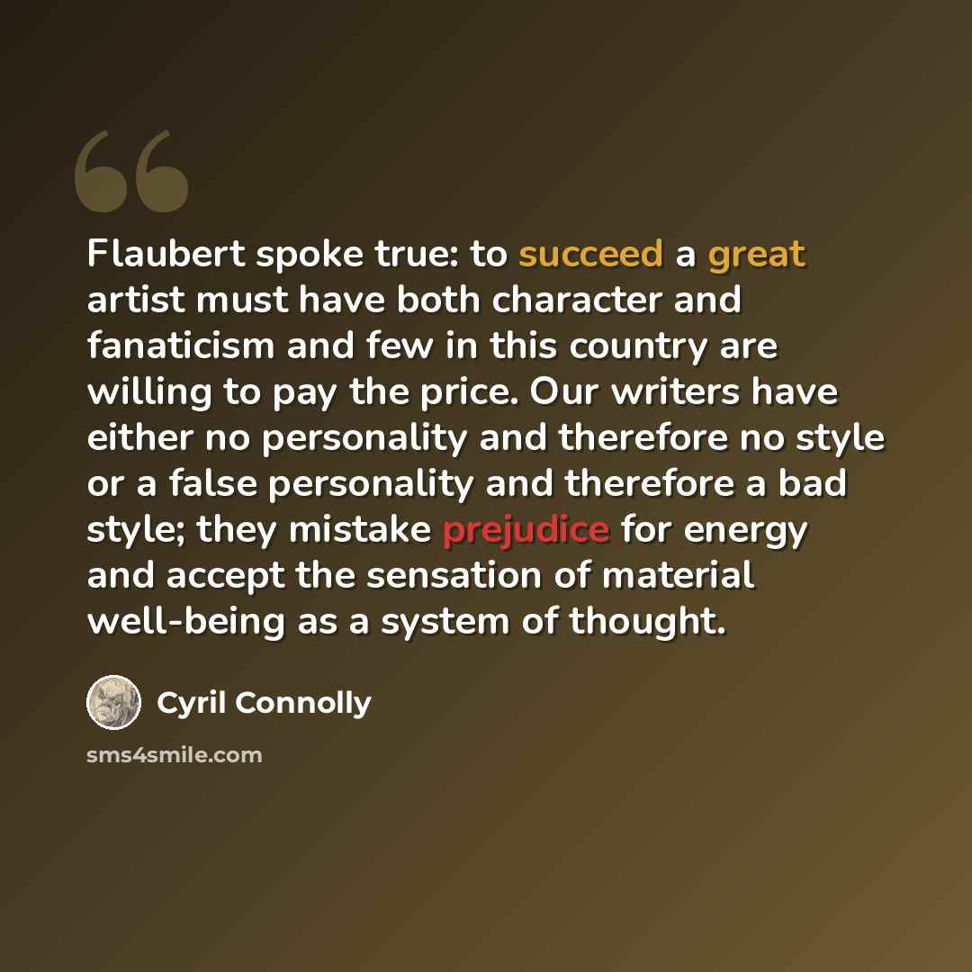 “Flaubert spoke true: to succeed a great artist must have both character and fanaticism and few in this country are willing to pay the price. Our writers have either no personality and therefore no style or a false personality and therefore a bad style; they mistake prejudice for energy and accept…” quote by Cyril Connolly