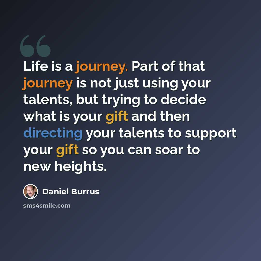 “Life is a journey. Part of that journey is not just using your talents, but trying to decide what is your gift and then directing your talents to support your gift so you can soar to new heights.” quote by Daniel Burrus