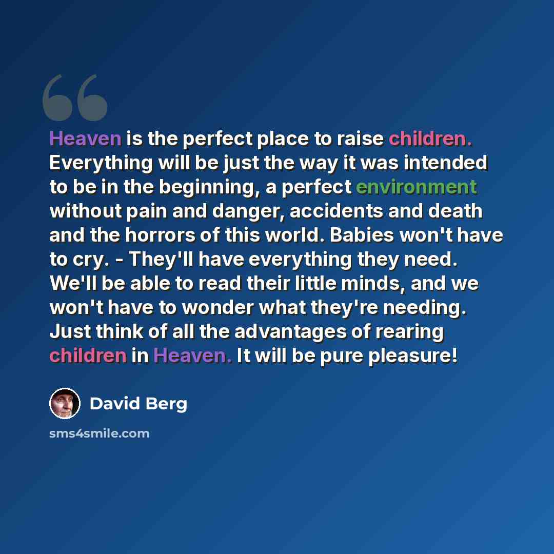 “Heaven is the perfect place to raise children. Everything will be just the way it was intended to be in the beginning, a perfect environment without pain and danger, accidents and death and the horrors of this world. Babies won't have to cry. - They'll have everything they need. We'll be able to…” quote by David Berg