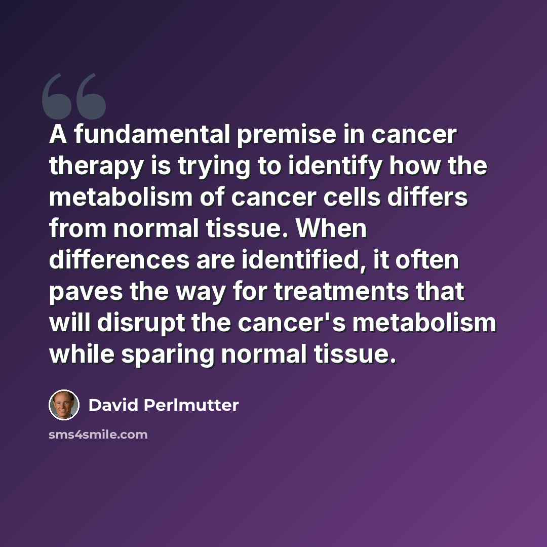 “A fundamental premise in cancer therapy is trying to identify how the metabolism of cancer cells differs from normal tissue. When differences are identified, it often paves the way for treatments that will disrupt the cancer's metabolism while sparing normal tissue.” quote by David Perlmutter