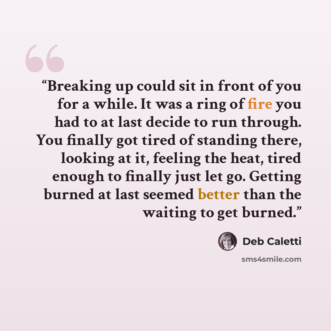 “Breaking up could sit in front of you for a while. It was a ring of fire you had to at last decide to run through. You finally got tired of standing there, looking at it, feeling the heat, tired enough to finally just let go. Getting burned at last seemed better than the waiting to get burned.” quote by Deb Caletti