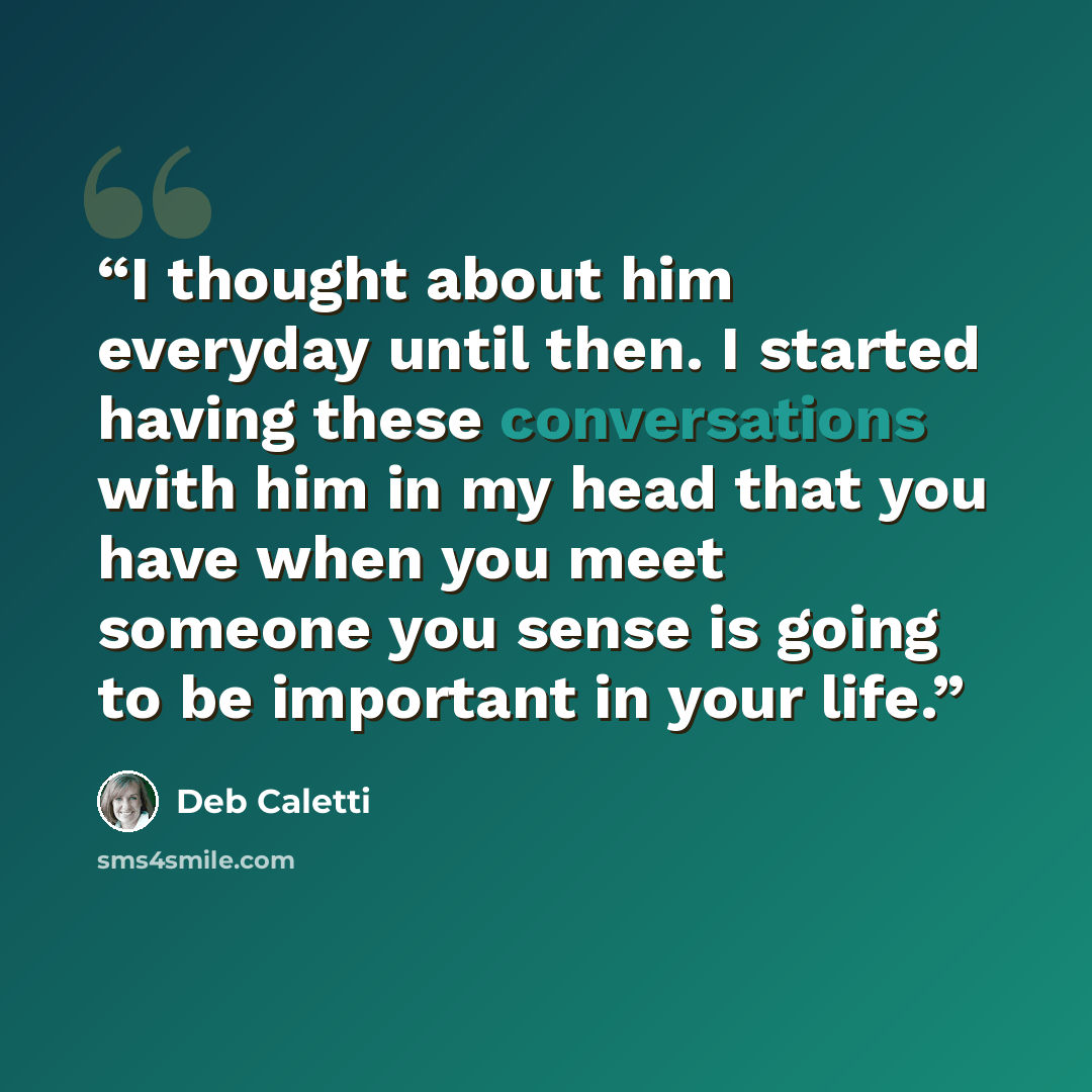 “I thought about him everyday until then. I started having these conversations with him in my head that you have when you meet someone you sense is going to be important in your life.” quote by Deb Caletti