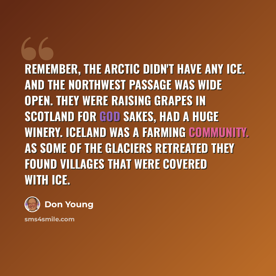 “Remember, the Arctic didn't have any ice. And the Northwest Passage was wide open. They were raising grapes in Scotland for God sakes, had a huge winery. Iceland was a farming community. As some of the glaciers retreated they found villages that were covered with ice.” quote by Don Young