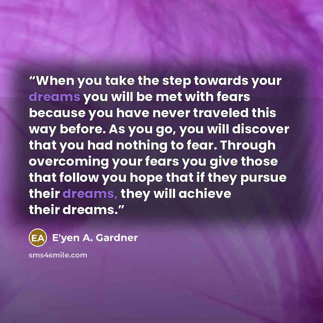 “When you take the step towards your dreams you will be met with fears because you have never traveled this way before. As you go, you will discover that you had nothing to fear. Through overcoming your fears you give those that follow you hope that if they pursue their dreams, they will achieve…” quote by E'yen A. Gardner