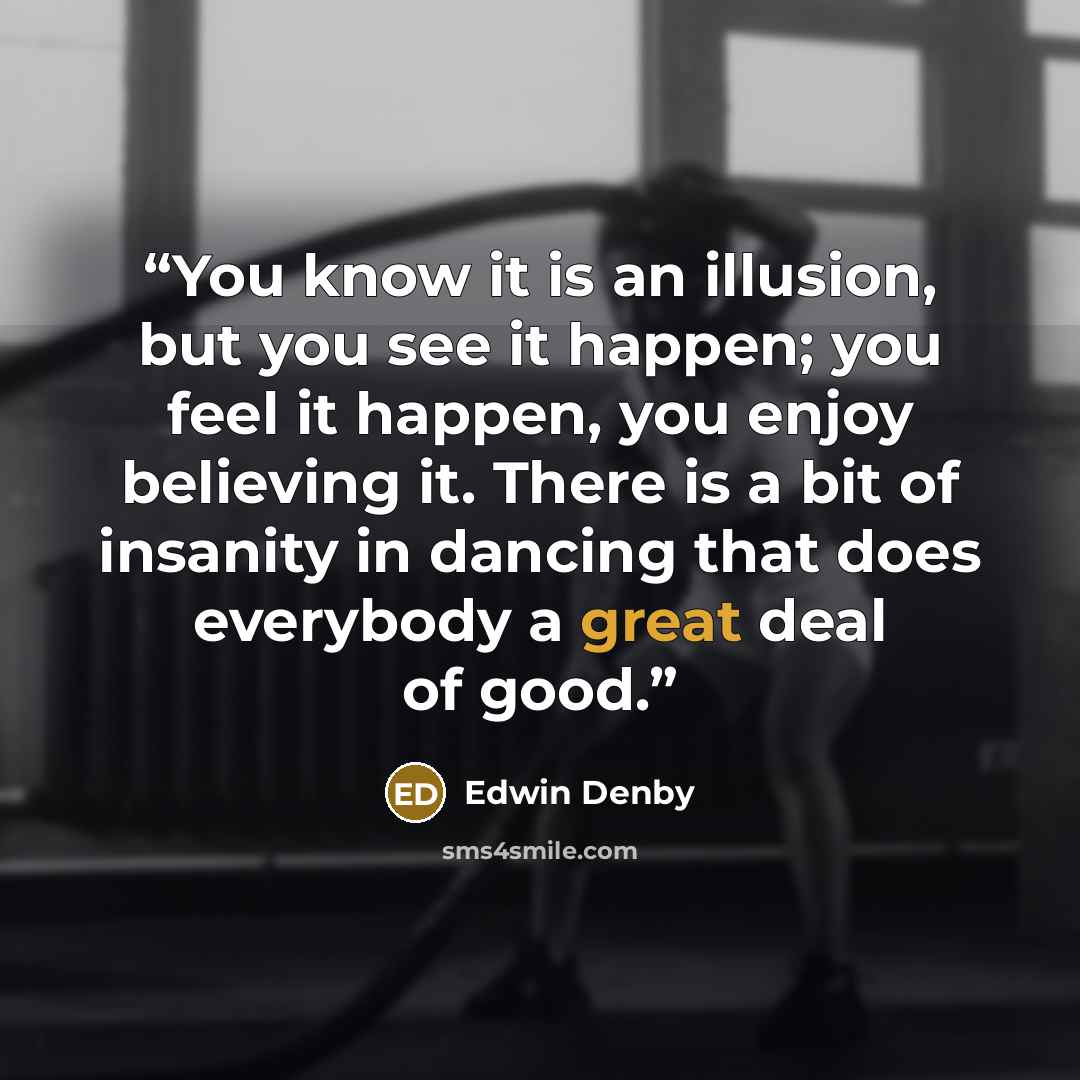 “You know it is an illusion, but you see it happen; you feel it happen, you enjoy believing it. There is a bit of insanity in dancing that does everybody a great deal of good.” quote by Edwin Denby