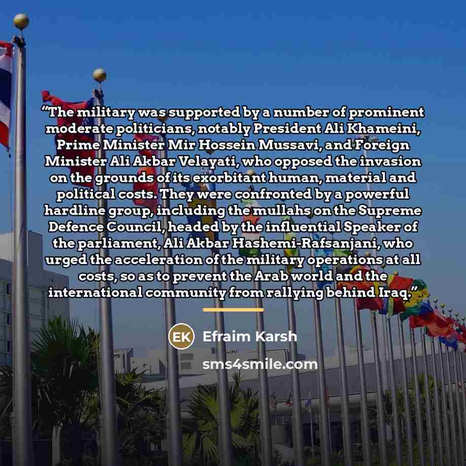 “The military was supported by a number of prominent moderate politicians, notably President Ali Khameini, Prime Minister Mir Hossein Mussavi, and Foreign Minister Ali Akbar Velayati, who opposed the invasion on the grounds of its exorbitant human, material and political costs. They were confronted…” quote by Efraim Karsh
