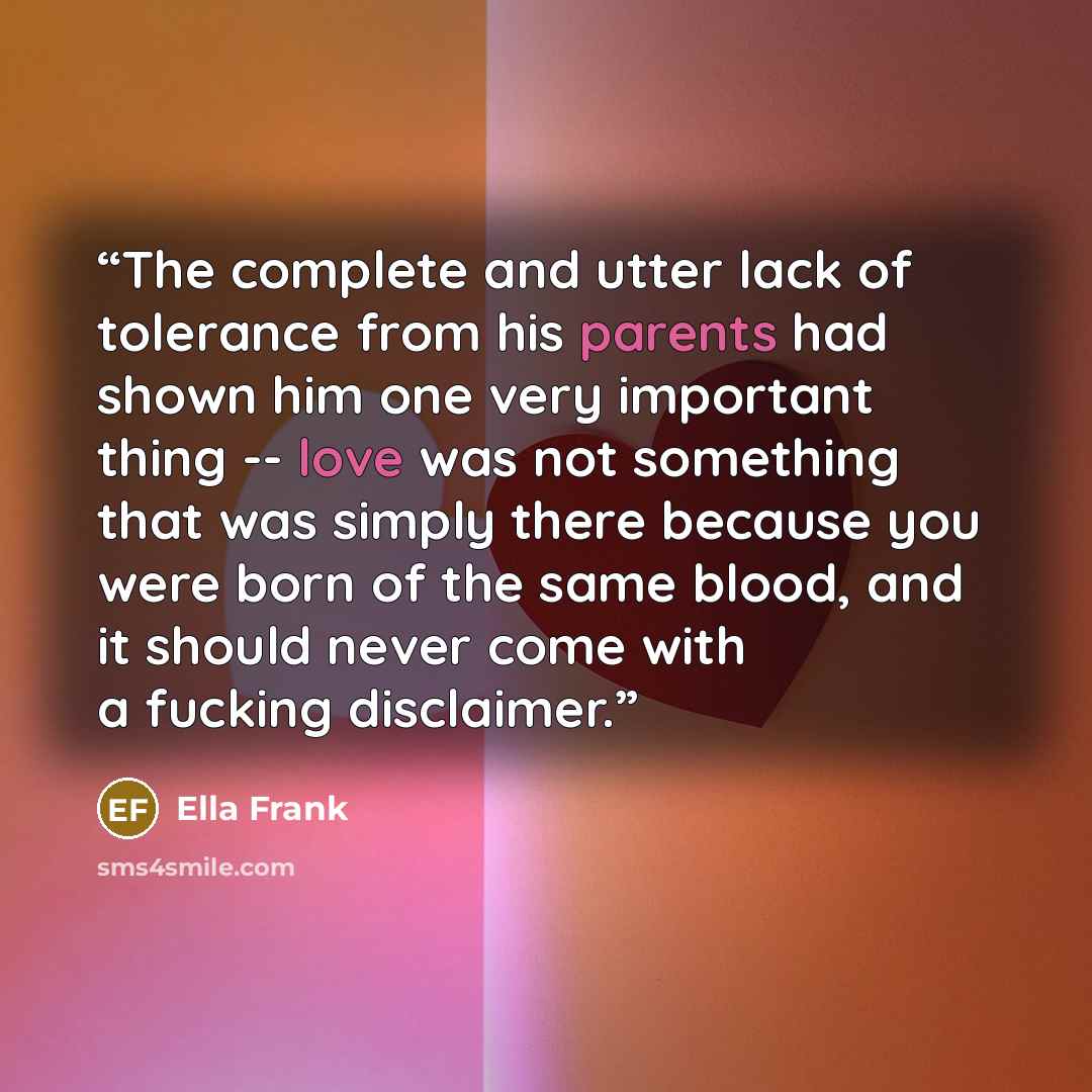 “The complete and utter lack of tolerance from his parents had shown him one very important thing -- love was not something that was simply there because you were born of the same blood, and it should never come with a fucking disclaimer.” quote by Ella Frank