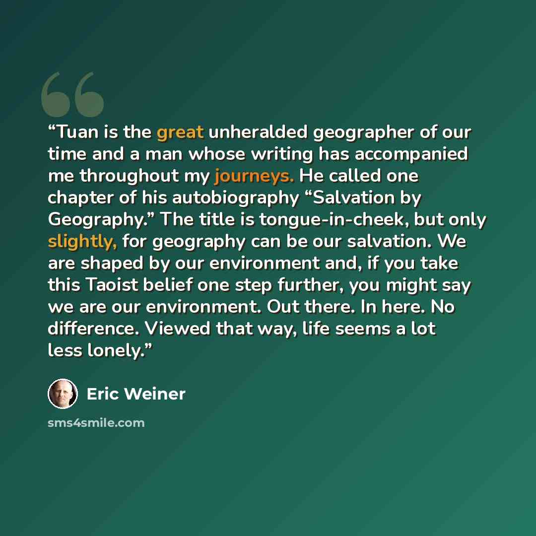 “Tuan is the great unheralded geographer of our time and a man whose writing has accompanied me throughout my journeys. He called one chapter of his autobiography “Salvation by Geography.” The title is tongue-in-cheek, but only slightly, for geography can be our salvation. We are shaped by our…” quote by Eric Weiner