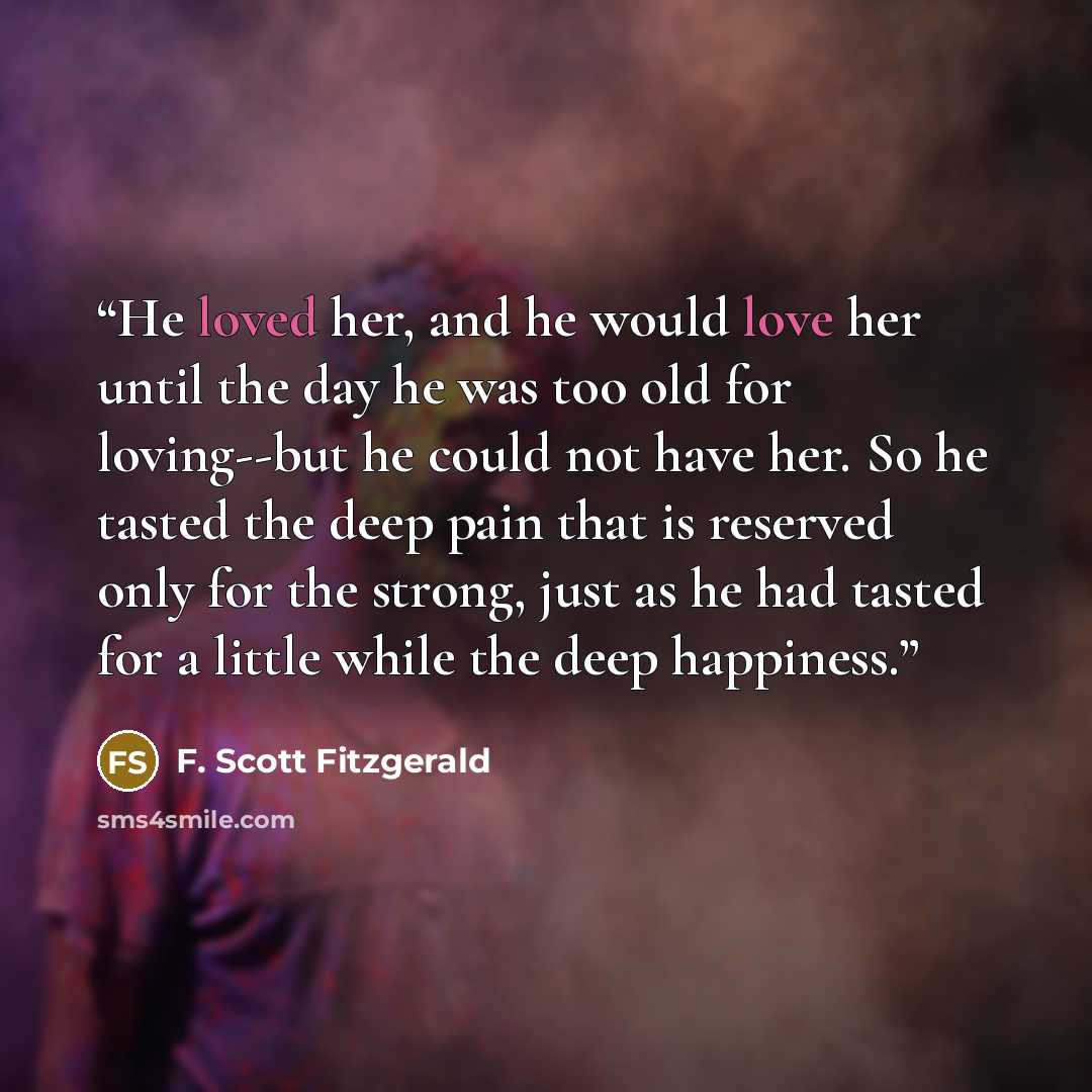 “He loved her, and he would love her until the day he was too old for loving--but he could not have her. So he tasted the deep pain that is reserved only for the strong, just as he had tasted for a little while the deep happiness.” quote by F. Scott Fitzgerald