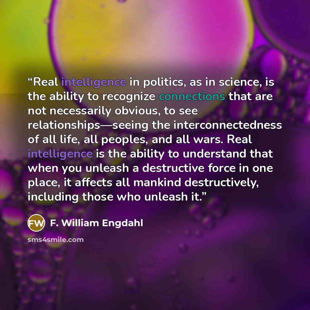 “Real intelligence in politics, as in science, is the ability to recognize connections that are not necessarily obvious, to see relationships—seeing the interconnectedness of all life, all peoples, and all wars. Real intelligence is the ability to understand that when you unleash a destructive…” quote by F. William Engdahl