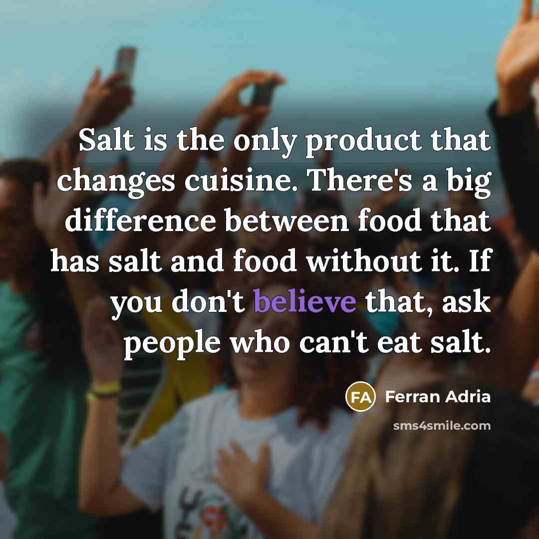 “Salt is the only product that changes cuisine. There's a big difference between food that has salt and food without it. If you don't believe that, ask people who can't eat salt.” quote by Ferran Adria