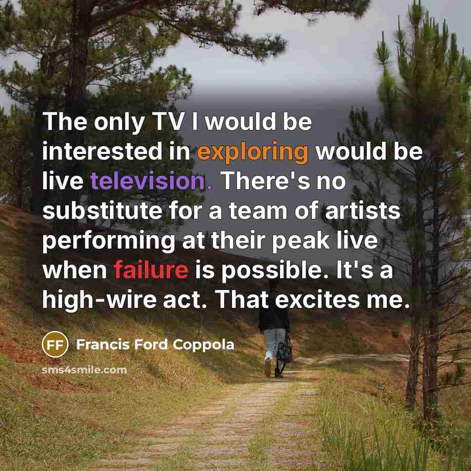 “The only TV I would be interested in exploring would be live television. There's no substitute for a team of artists performing at their peak live when failure is possible. It's a high-wire act. That excites me.” quote by Francis Ford Coppola