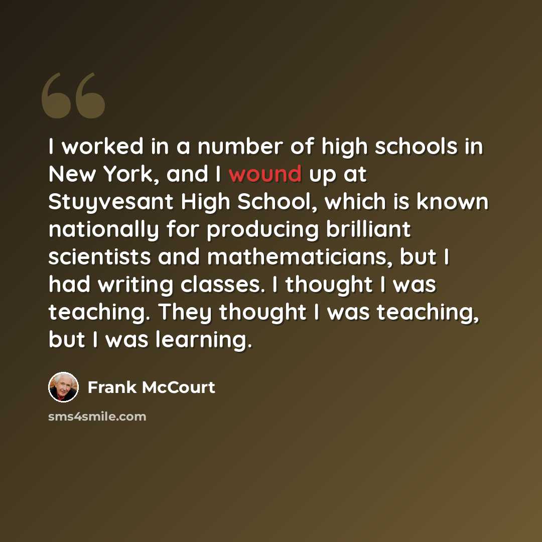 “I worked in a number of high schools in New York, and I wound up at Stuyvesant High School, which is known nationally for producing brilliant scientists and mathematicians, but I had writing classes. I thought I was teaching. They thought I was teaching, but I was learning.” quote by Frank McCourt