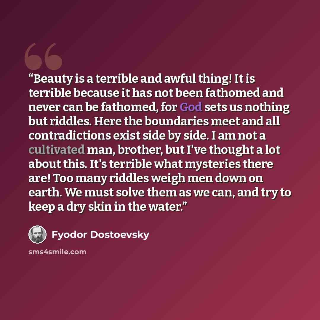 “Beauty is a terrible and awful thing! It is terrible because it has not been fathomed and never can be fathomed, for God sets us nothing but riddles. Here the boundaries meet and all contradictions exist side by side. I am not a cultivated man, brother, but I've thought a lot about this. It's…” quote by Fyodor Dostoevsky