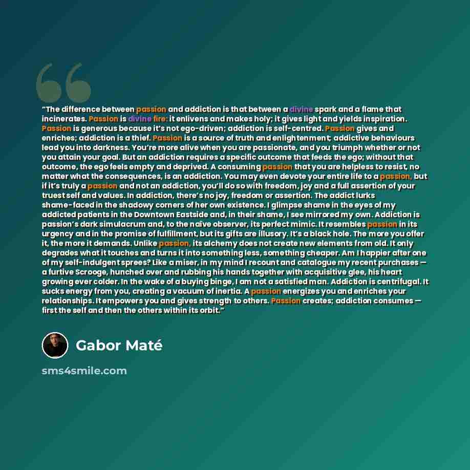 “The difference between passion and addiction is that between a divine spark and a flame that incinerates. Passion is divine fire: it enlivens and makes holy; it gives light and yields inspiration. Passion is generous because it’s not ego-driven; addiction is self-centred. Passion gives and…” quote by Gabor Maté