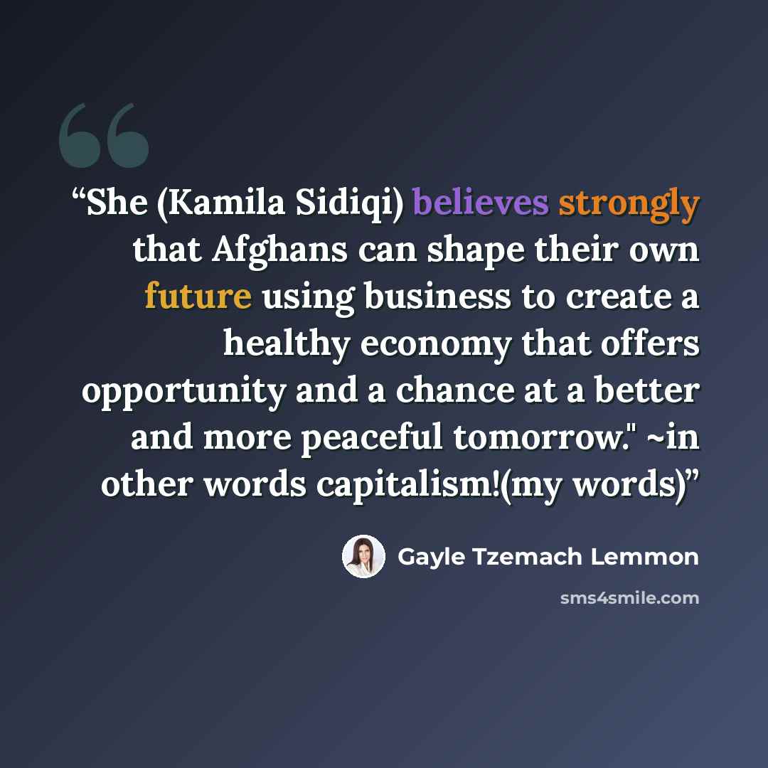 “She (Kamila Sidiqi) believes strongly that Afghans can shape their own future using business to create a healthy economy that offers opportunity and a chance at a better and more peaceful tomorrow." ~in other words capitalism!(my words)” quote by Gayle Tzemach Lemmon