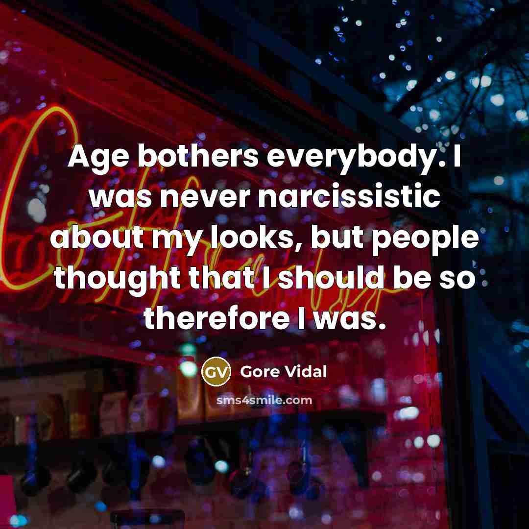 “Age bothers everybody. I was never narcissistic about my looks, but people thought that I should be so therefore I was.” quote by Gore Vidal