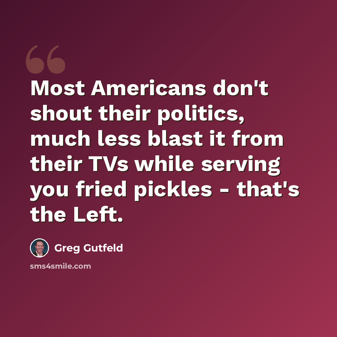 “Most Americans don't shout their politics, much less blast it from their TVs while serving you fried pickles - that's the Left.” quote by Greg Gutfeld