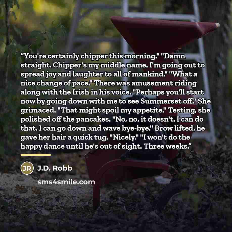 “You're certainly chipper this morning." "Damn straight. Chipper's my middle name. I'm going out to spread joy and laughter to all of mankind." "What a nice change of pace." There was amusement riding along with the Irish in his voice. "Perhaps you'll start now by going down with me to see…” quote by J.D. Robb
