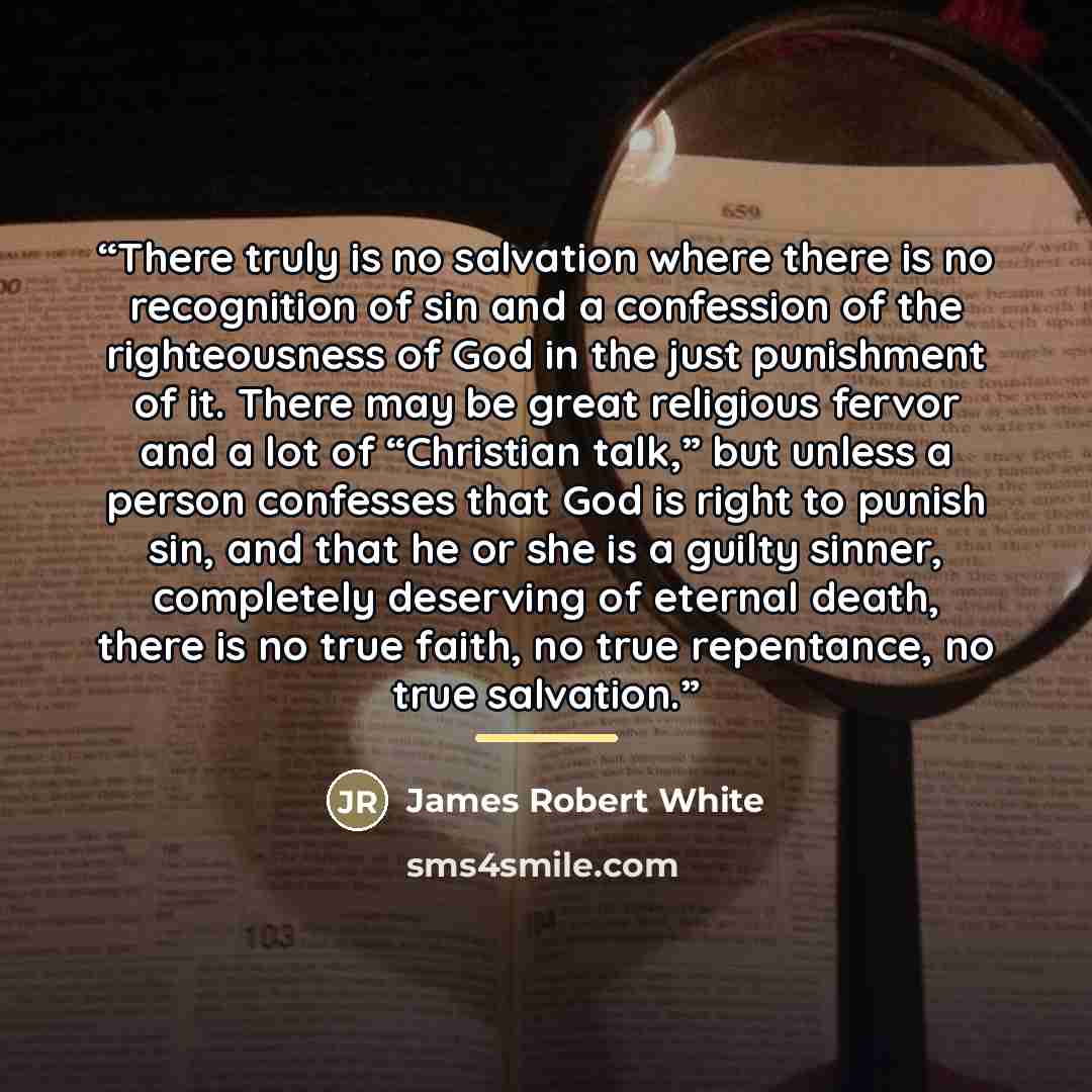 “There truly is no salvation where there is no recognition of sin and a confession of the righteousness of God in the just punishment of it. There may be great religious fervor and a lot of “Christian talk,” but unless a person confesses that God is right to punish sin, and that he or she is a…” quote by James Robert White