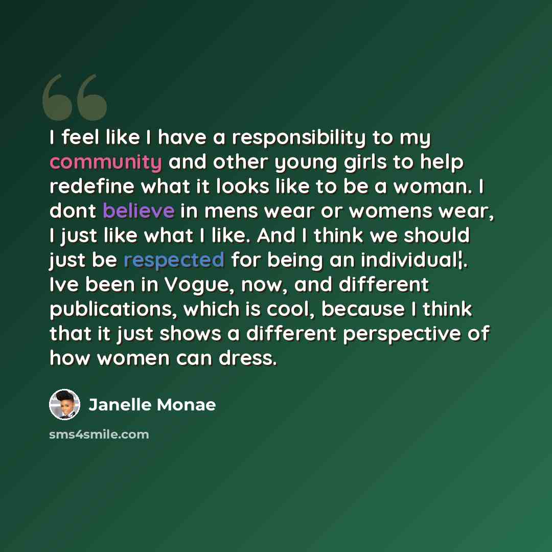 “I feel like I have a responsibility to my community and other young girls to help redefine what it looks like to be a woman. I dont believe in mens wear or womens wear, I just like what I like. And I think we should just be respected for being an individual¦. Ive been in Vogue, now, and different…” quote by Janelle Monae