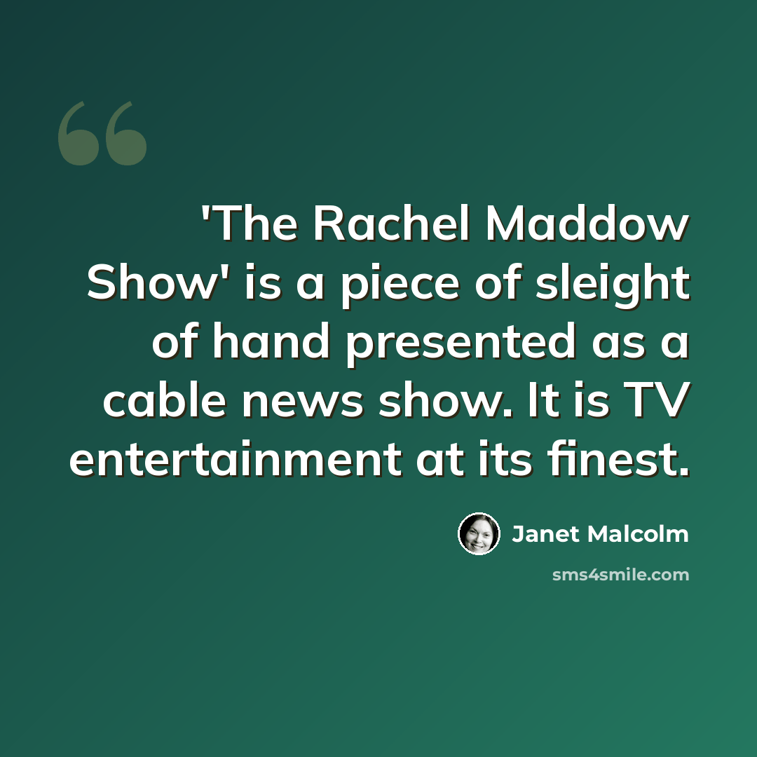 “'The Rachel Maddow Show' is a piece of sleight of hand presented as a cable news show. It is TV entertainment at its finest.” quote by Janet Malcolm