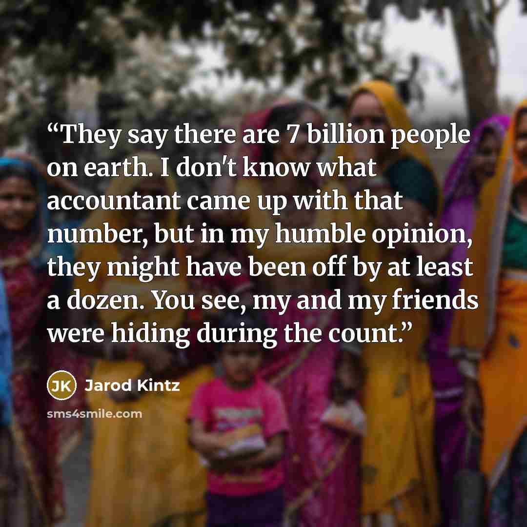 “They say there are 7 billion people on earth. I don't know what accountant came up with that number, but in my humble opinion, they might have been off by at least a dozen. You see, my and my friends were hiding during the count.” quote by Jarod Kintz