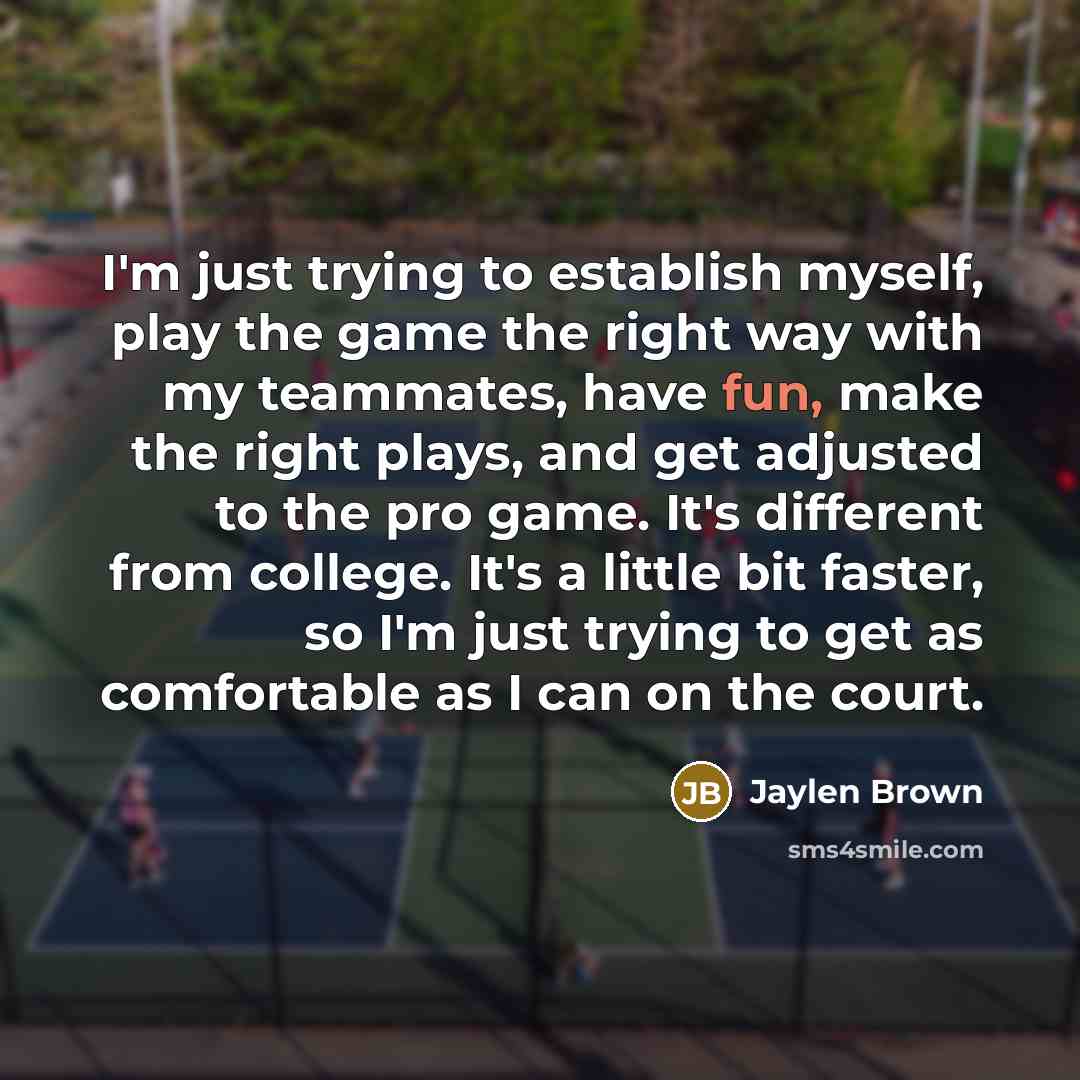 “I'm just trying to establish myself, play the game the right way with my teammates, have fun, make the right plays, and get adjusted to the pro game. It's different from college. It's a little bit faster, so I'm just trying to get as comfortable as I can on the court.” quote by Jaylen Brown