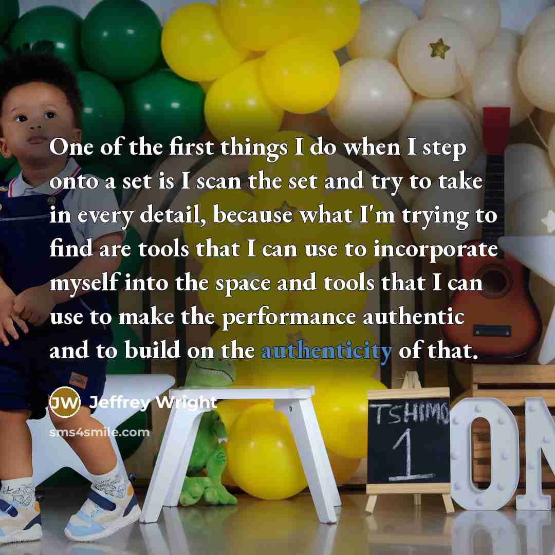 “One of the first things I do when I step onto a set is I scan the set and try to take in every detail, because what I'm trying to find are tools that I can use to incorporate myself into the space and tools that I can use to make the performance authentic and to build on the authenticity of that.” quote by Jeffrey Wright